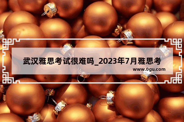 武汉雅思考试很难吗_2023年7月雅思考试时间和地点