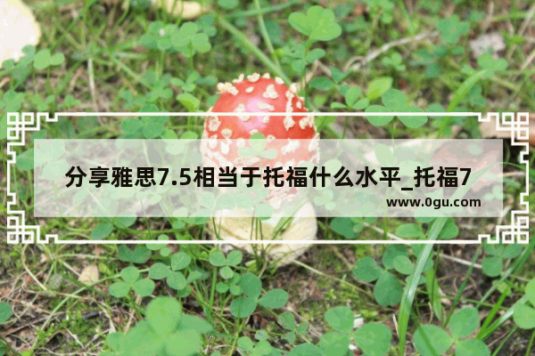分享雅思7.5相当于托福什么水平_托福7.5是什么水平