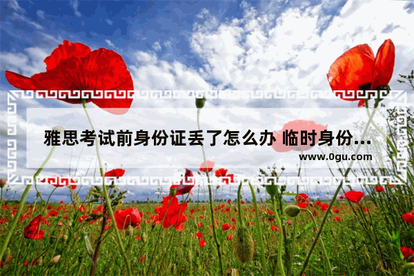 雅思考试前身份证丢了怎么办 临时身份证可以考雅思吗