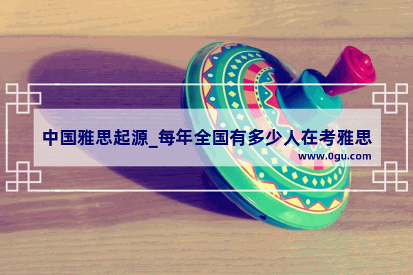 中国雅思起源_每年全国有多少人在考雅思