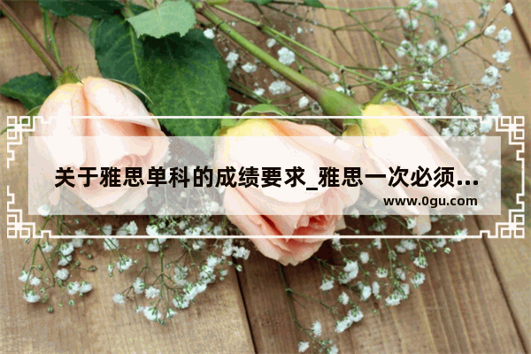 关于雅思单科的成绩要求_雅思一次必须考四门吗