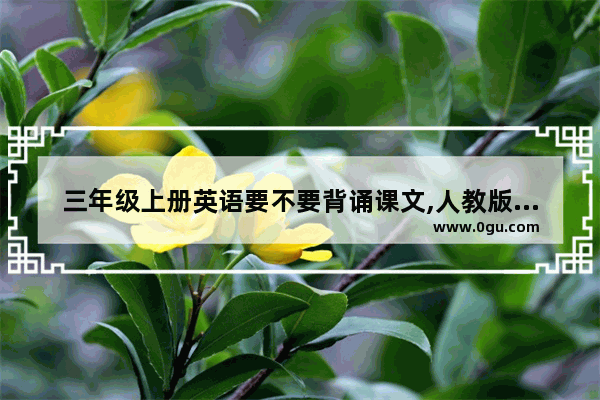 三年级上册英语要不要背诵课文,人教版小学三年级上册英语课本