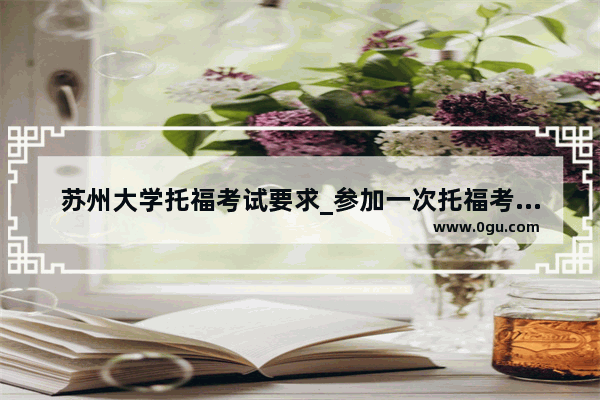 苏州大学托福考试要求_参加一次托福考试大概要多少钱