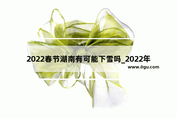 2022春节湖南有可能下雪吗_2022年湖南冬季天气会冷吗