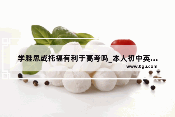 学雅思或托福有利于高考吗_本人初中英语水平 想考雅思 有可能吗 如果有大约需要学习多久
