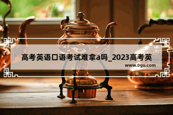 高考英语口语考试难拿a吗_2023高考英语口语多少分及格