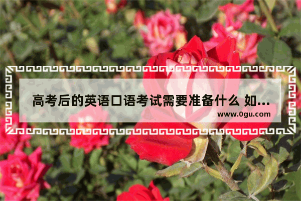 高考后的英语口语考试需要准备什么 如何拿高分 考试,高考后的英语口语