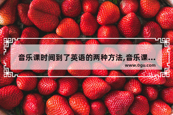 音乐课时间到了英语的两种方法,音乐课英语怎么说