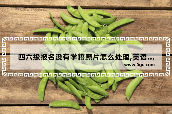 四六级报名没有学籍照片怎么处理,英语六级照片上传网址