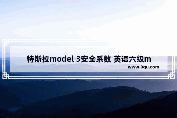 特斯拉model 3安全系数 英语六级model test 3