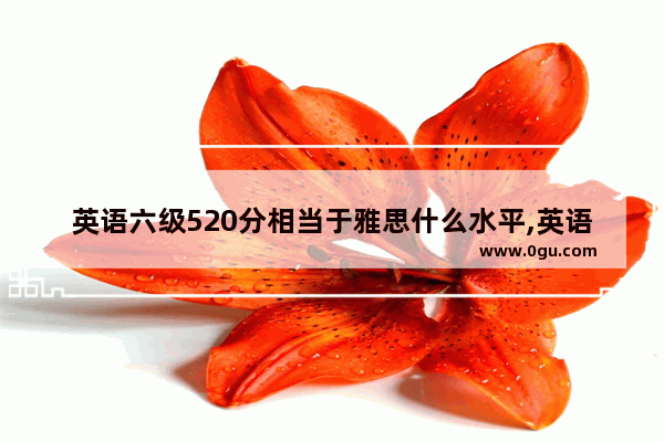 英语六级520分相当于雅思什么水平,英语六级相当于雅思几分