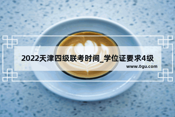 2022天津四级联考时间_学位证要求4级成绩多少