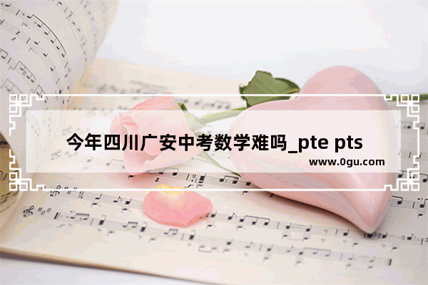 今年四川广安中考数学难吗_pte pts区别