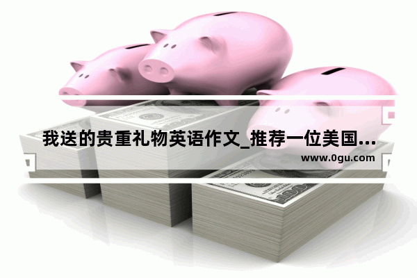 我送的贵重礼物英语作文_推荐一位美国朋友回国带的礼物,英语作文文