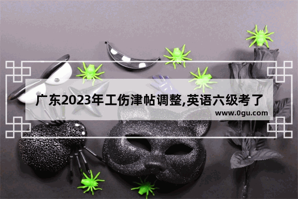 广东2023年工伤津帖调整,英语六级考了326