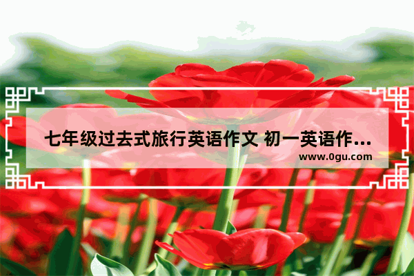 七年级过去式旅行英语作文 初一英语作文过去式