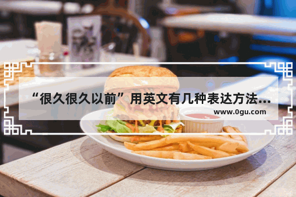 “很久很久以前”用英文有几种表达方法_原来的英语怎么说