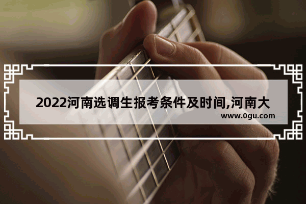 2022河南选调生报考条件及时间,河南大学英语考试条件差