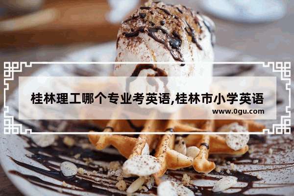桂林理工哪个专业考英语,桂林市小学英语