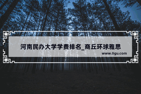 河南民办大学学费排名_商丘环球雅思