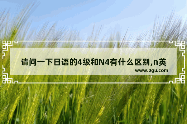 请问一下日语的4级和N4有什么区别,n英语四级