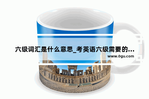 六级词汇是什么意思_考英语六级需要的词汇量是多少