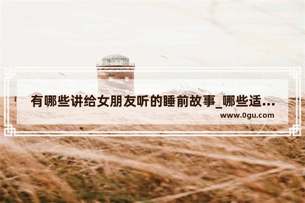 有哪些讲给女朋友听的睡前故事_哪些适合给女友讲的故事
