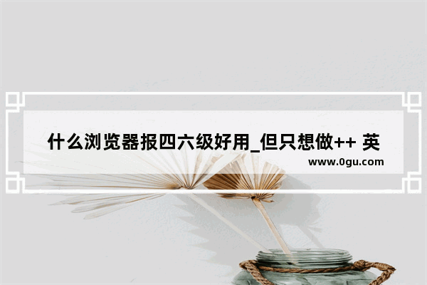 什么浏览器报四六级好用_但只想做++ 英语过六级 办公软件基本都会 谢谢
