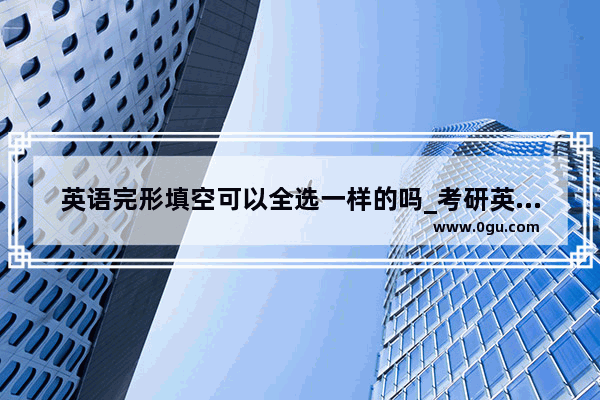 英语完形填空可以全选一样的吗_考研英语的完形填空选20个一样的会被判零分（作弊）么
