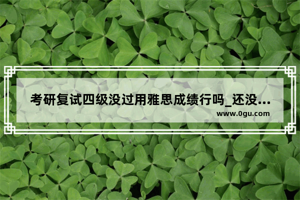 考研复试四级没过用雅思成绩行吗_还没有过四级可以考雅思吗