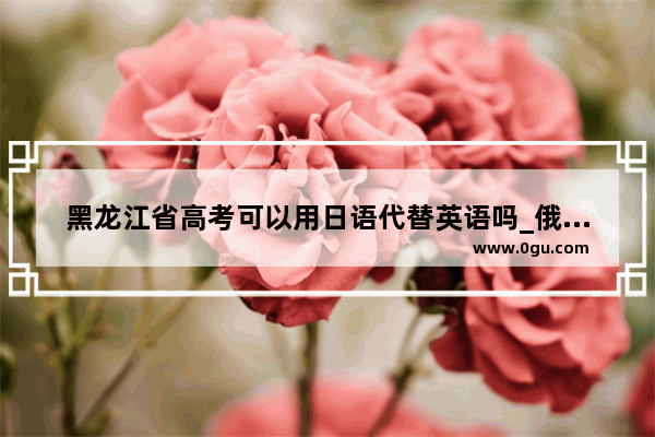 黑龙江省高考可以用日语代替英语吗_俄语四级可以代替英语四级毕业吗