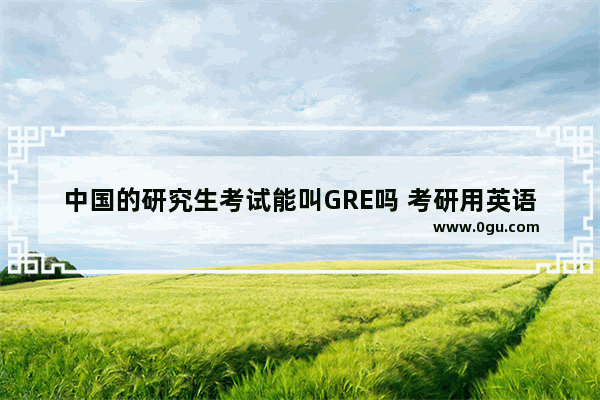 中国的研究生考试能叫GRE吗 考研用英语怎么说