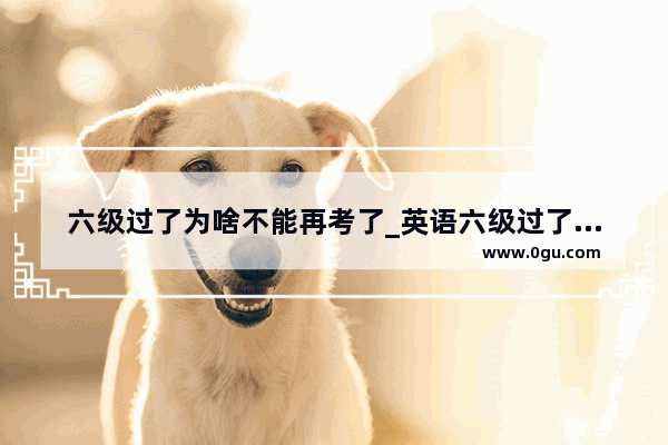 六级过了为啥不能再考了_英语六级过了之后还可不可以再考