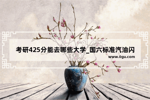 考研425分能去哪些大学_国六标准汽油闪点是多少