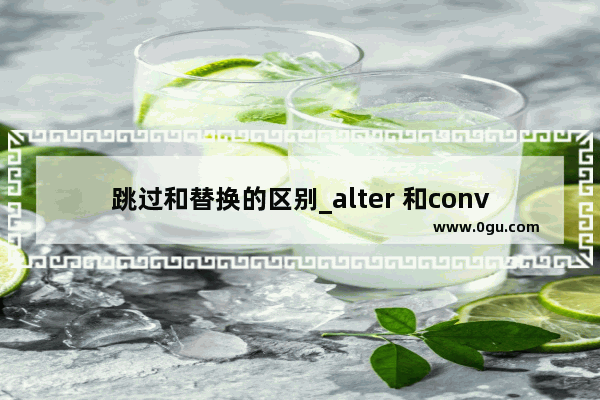 跳过和替换的区别_alter 和convert 区别