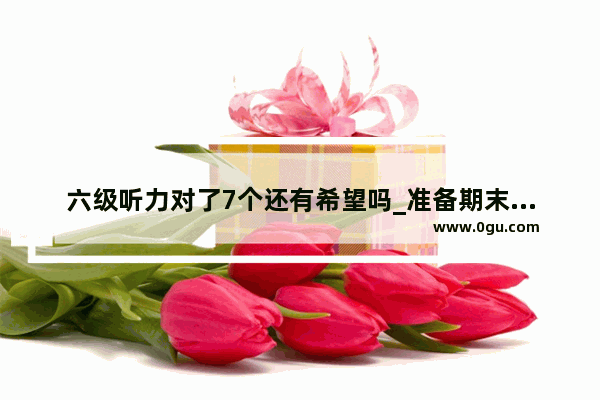 六级听力对了7个还有希望吗_准备期末考试了…我英文听力老是错一半怎么办…听不懂阿