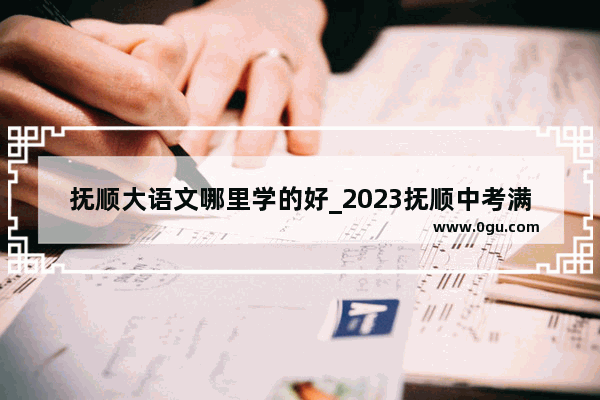 抚顺大语文哪里学的好_2023抚顺中考满分多少