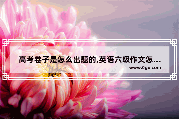 高考卷子是怎么出题的,英语六级作文怎么出题
