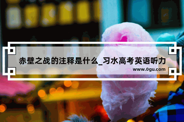 赤壁之战的注释是什么_习水高考英语听力