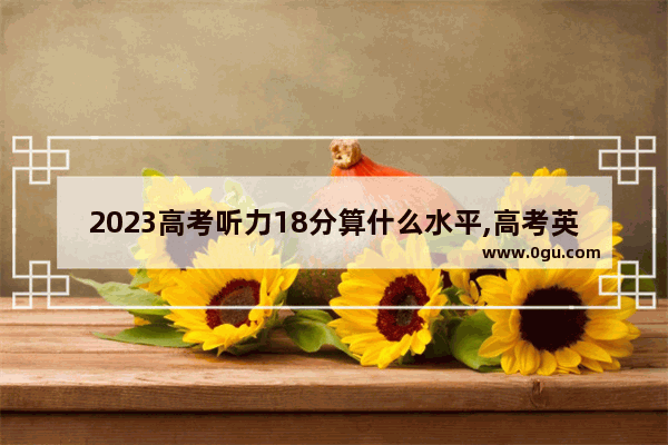 2023高考听力18分算什么水平,高考英语听力2018