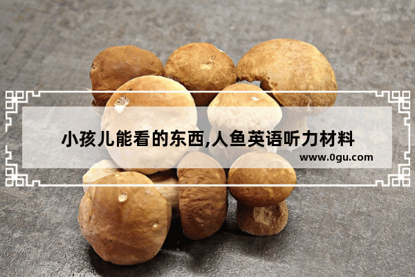 小孩儿能看的东西,人鱼英语听力材料