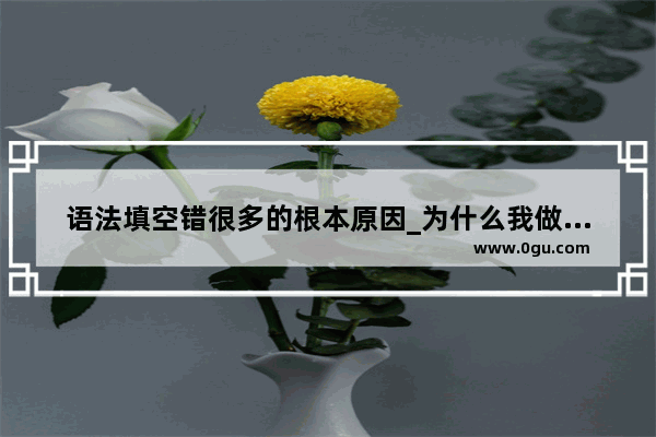 语法填空错很多的根本原因_为什么我做英语完形填空题就错的特别厉害为什