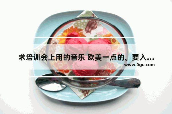 求培训会上用的音乐 欧美一点的。要入场音乐、开场音乐、支持人上台音乐、讲师上台英语、颁奖音乐、散场音,中国英语考试前的音乐