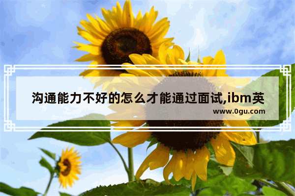 沟通能力不好的怎么才能通过面试,ibm英语口语面试