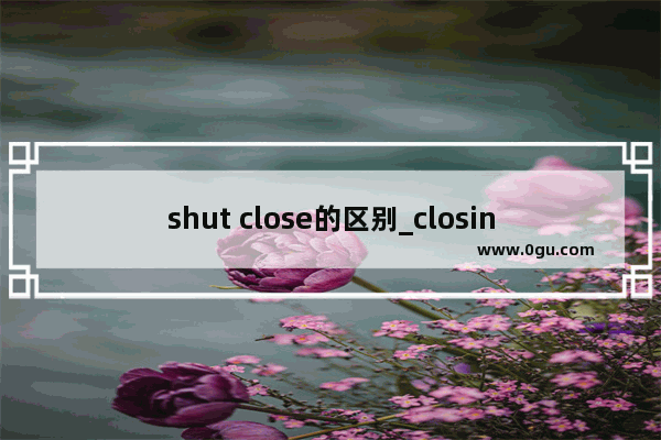 shut close的区别_closing与closed用法区别