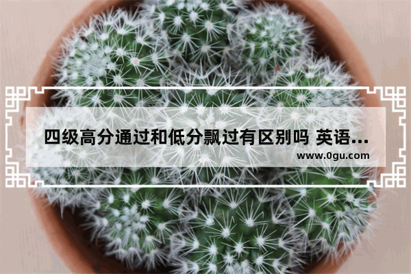 四级高分通过和低分飘过有区别吗 英语四级底分