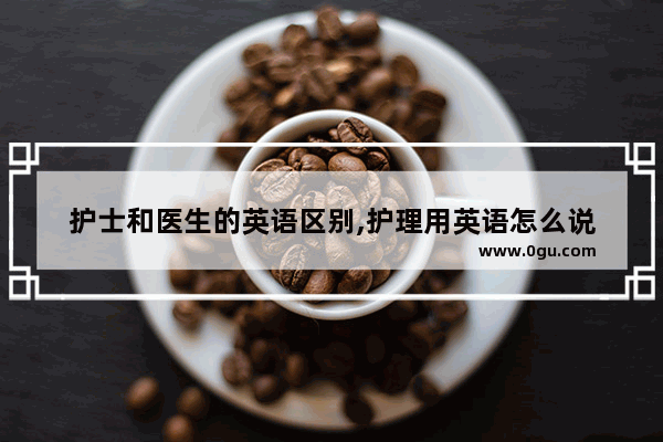护士和医生的英语区别,护理用英语怎么说