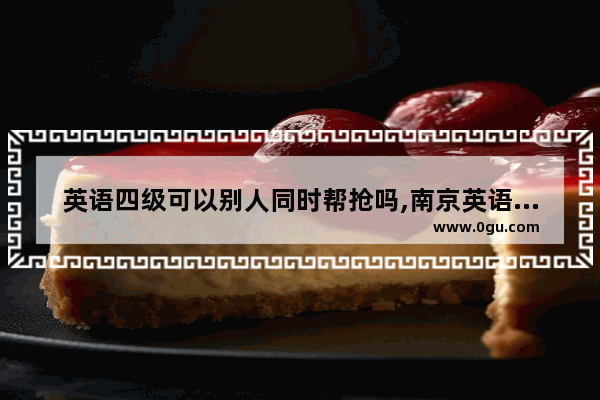 英语四级可以别人同时帮抢吗,南京英语四级作弊