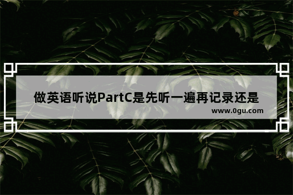 做英语听说PartC是先听一遍再记录还是还是一开始就拼命记?技巧是什么 英语听力part 02