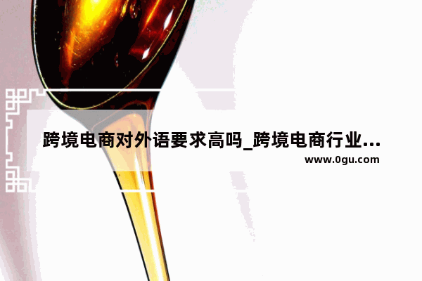 跨境电商对外语要求高吗_跨境电商行业对英语要求高吗